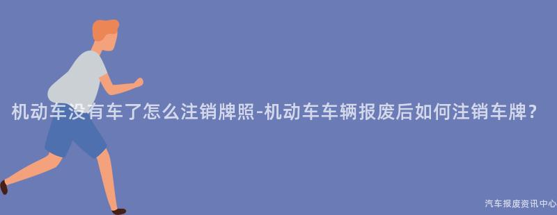 机动车没有车了怎么注销牌照-机动车车辆报废后如何注销车牌？