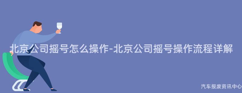 北京公司摇号怎么操作-北京公司摇号操作流程详解