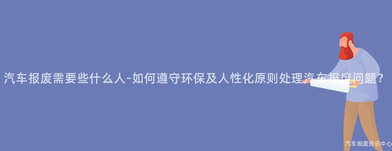 汽车报废需要些什么人-如何遵守环保及人性化原则处理汽车报废问题？