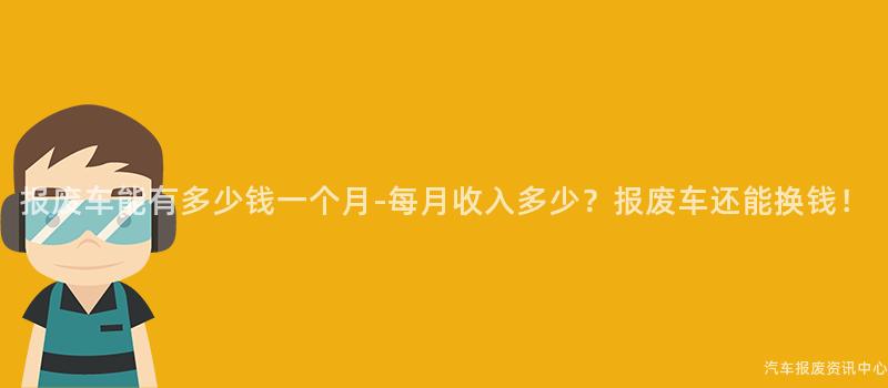报废车能有多少钱一个月-每月收入多少？报废车还能换钱！