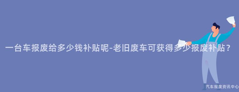 一台车报废给多少钱补贴呢-老旧废车可获得多少报废补贴？