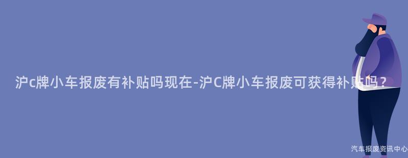沪c牌小车报废有补贴吗现在-沪C牌小车报废可获得补贴吗？