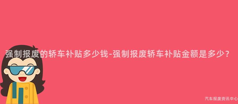 强制报废的轿车补贴多少钱-强制报废轿车补贴金额是多少？