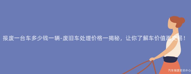 报废一台车多少钱一辆-废旧车处理价格一揭秘，让你了解车价值再交易！