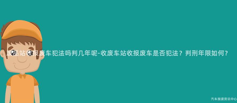 废品站收报废车犯法吗判几年呢-收废车站收报废车是否犯法？判刑年限如何？