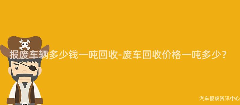 报废车辆多少钱一吨回收-废车回收价格一吨多少？
