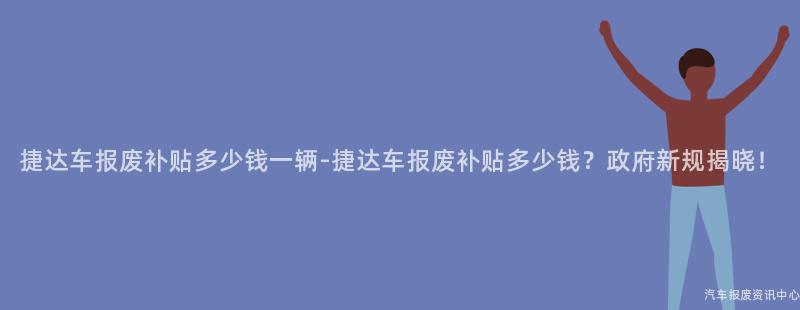 捷达车报废补贴多少钱一辆-捷达车报废补贴多少钱？政府新规揭晓！