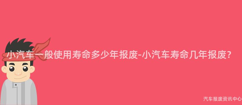 小汽车一般使用寿命多少年报废-小汽车寿命几年报废？