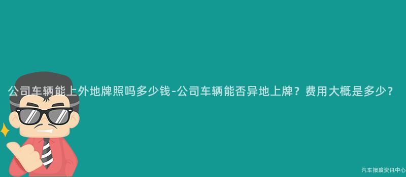 公司车辆能上外地牌照吗多少钱-公司车辆能否异地上牌？费用大概是多少？