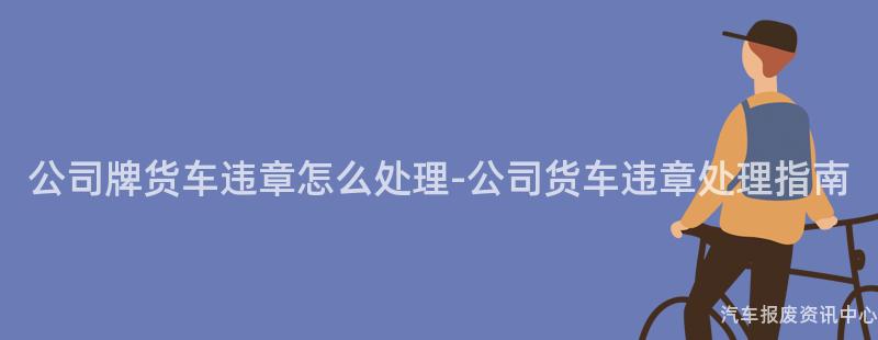 公司牌货车违章怎么处理-公司货车违章处理指南