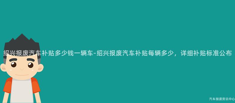 绍兴报废汽车补贴多少钱一辆车-绍兴报废汽车补贴每辆多少，详细补贴标准公布
