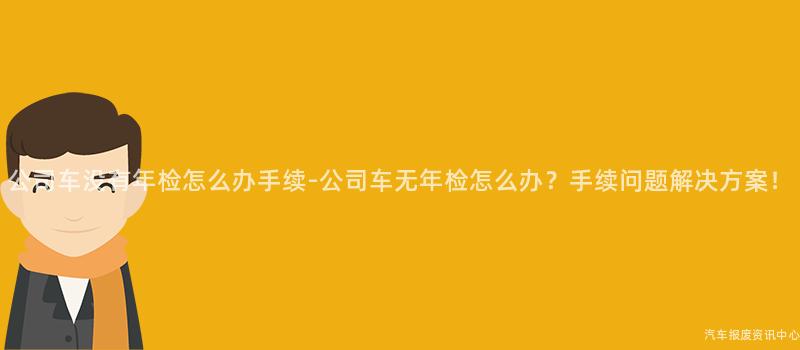 公司车没有年检怎么办手续-公司车无年检怎么办？手续问题解决方案！