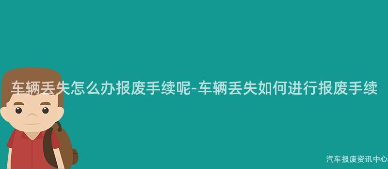 车辆丢失怎么办报废手续呢-车辆丢失如何进行报废手续