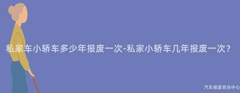 私家车小轿车多少年报废一次-私家小轿车几年报废一次？