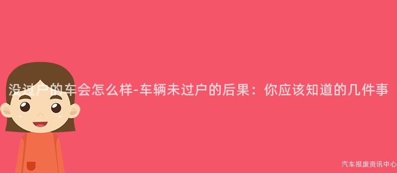 没过户的车会怎么样-车辆未过户的后果：你应该知道的几件事