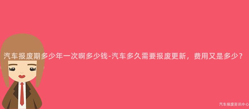 汽车报废期多少年一次啊多少钱-汽车多久需要报废更新，费用又是多少？