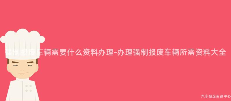 强制报废车辆需要什么资料办理-办理强制报废车辆所需资料大全