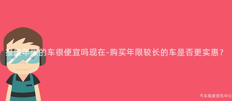 报废年限的车很便宜吗现在-购买年限较长的车是否更实惠？