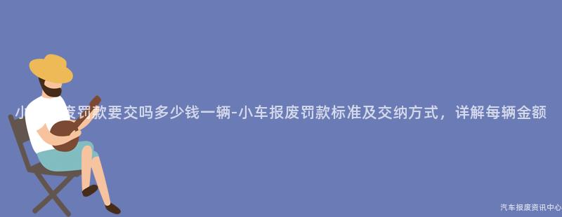 小车报废罚款要交吗多少钱一辆-小车报废罚款标准及交纳方式，详解每辆金额