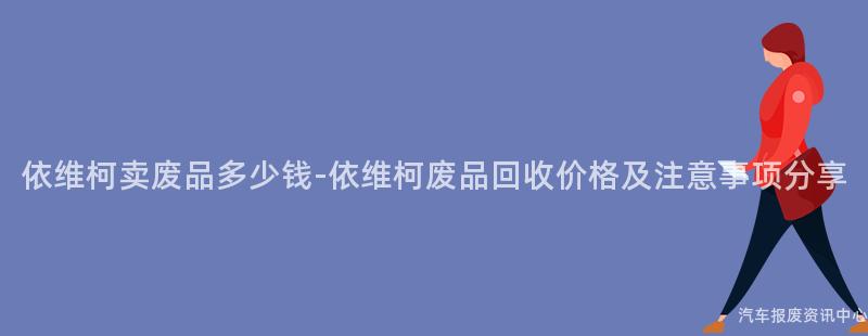 依维柯卖废品多少钱-依维柯废品回收价格及注意事项分享