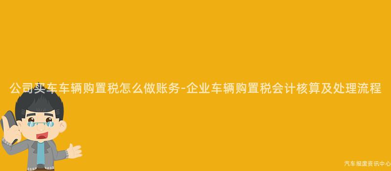 公司买车车辆购置税怎么做账务-企业车辆购置税会计核算及处理流程