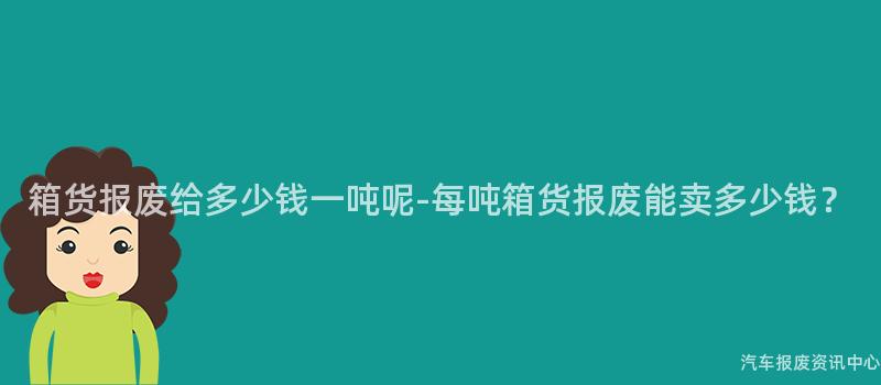 箱货报废给多少钱一吨呢-每吨箱货报废能卖多少钱？
