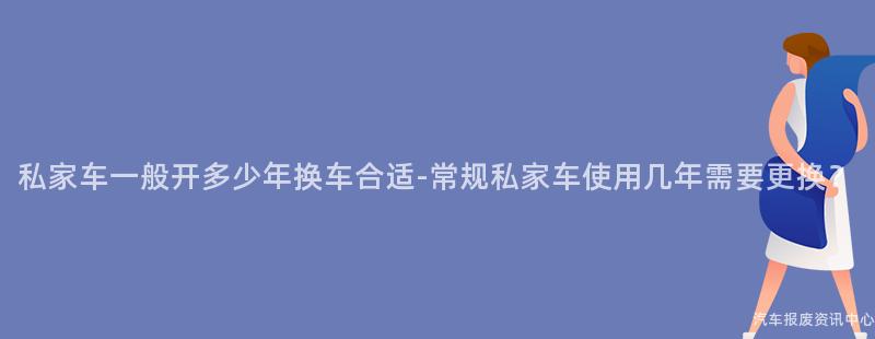 私家车一般开多少年换车合适-常规私家车使用几年需要更换？