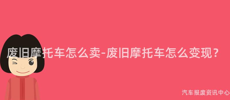 废旧摩托车怎么卖-废旧摩托车怎么变现？