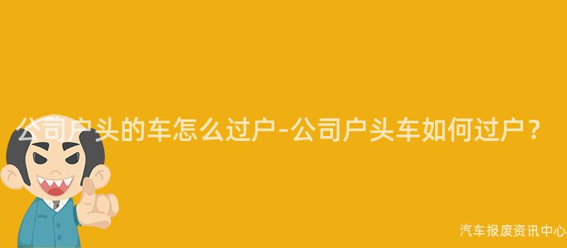 公司户头的车怎么过户-公司户头车如何过户？