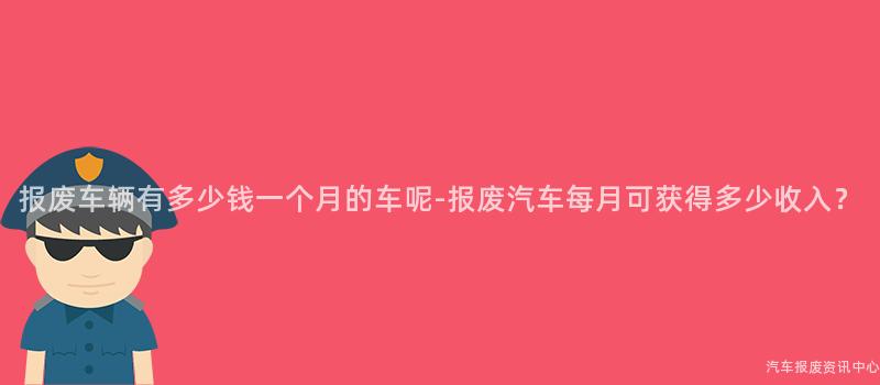 报废车辆有多少钱一个月的车呢-报废汽车每月可获得多少收入？