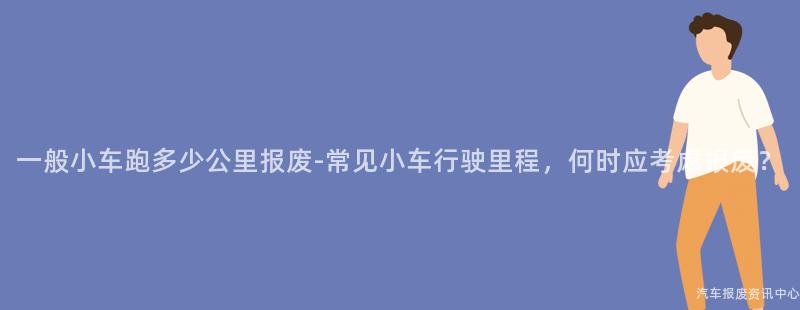 一般小车跑多少公里报废-常见小车行驶里程，何时应考虑报废？