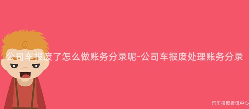 公司车报废了怎么做账务分录呢-公司车报废处理账务分录