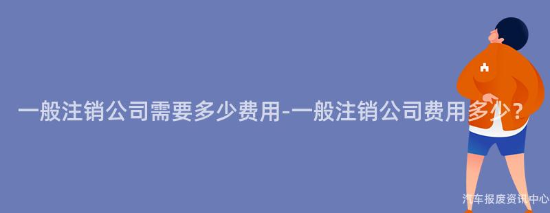 一般注销公司需要多少费用-一般注销公司费用多少？