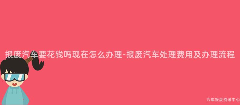 报废汽车要花钱吗现在怎么办理-报废汽车处理费用及办理流程