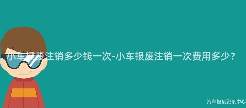 小车报废注销多少钱一次-小车报废注销一次费用多少？