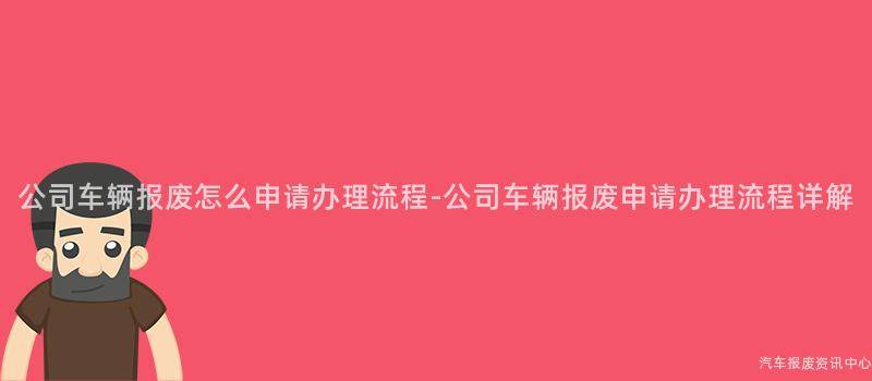 公司车辆报废怎么申请办理流程-公司车辆报废申请办理流程详解