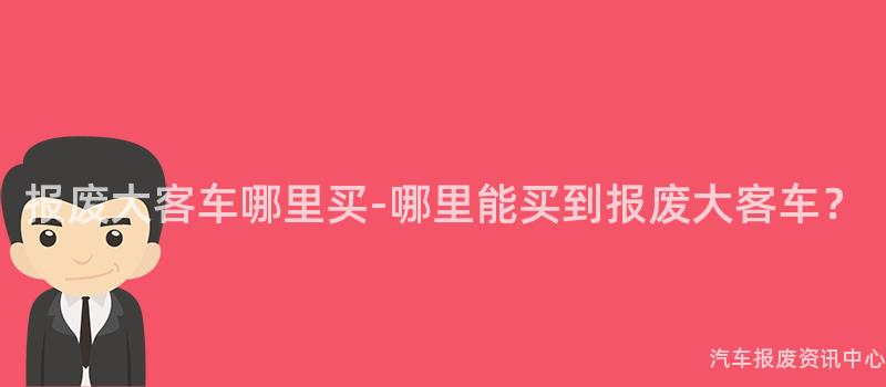 报废大客车哪里买-哪里能买到报废大客车？