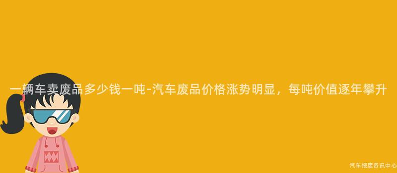 一辆车卖废品多少钱一吨-汽车废品价格涨势明显，每吨价值逐年攀升