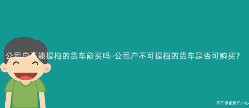 公司户不能提档的货车能买吗-公司户不可提档的货车是否可购买？