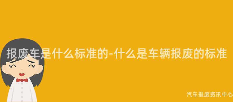 报废车是什么标准的-什么是车辆报废的标准
