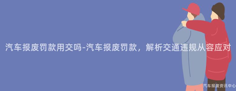 汽车报废罚款用交吗-汽车报废罚款，解析交通违规从容应对