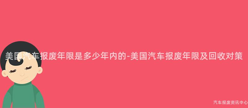 美国汽车报废年限是多少年内的-美国汽车报废年限及回收对策
