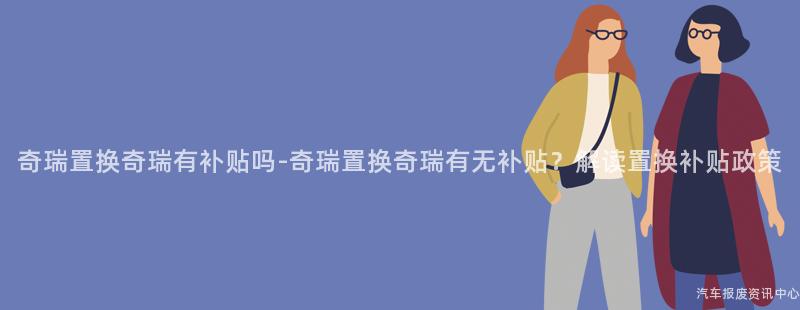 奇瑞置换奇瑞有补贴吗-奇瑞置换奇瑞有无补贴？解读置换补贴政策