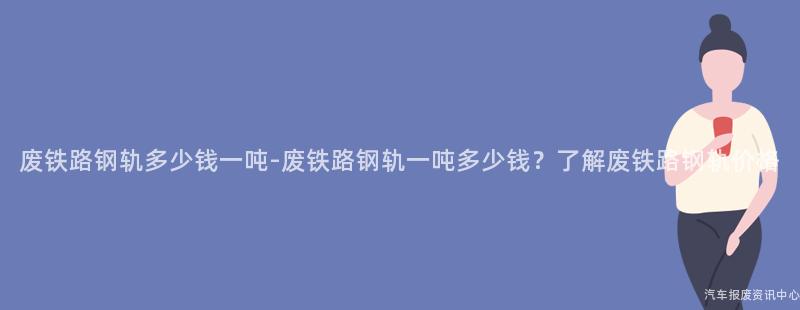 废铁路钢轨多少钱一吨-废铁路钢轨一吨多少钱？了解废铁路钢轨价格
