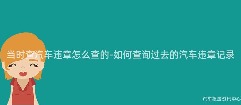 当时查汽车违章怎么查的-如何查询过去的汽车违章记录