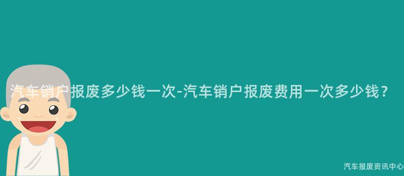 汽车销户报废多少钱一次-汽车销户报废费用一次多少钱？