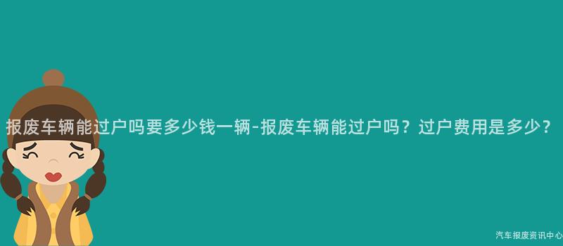 报废车辆能过户吗要多少钱一辆-报废车辆能过户吗？过户费用是多少？