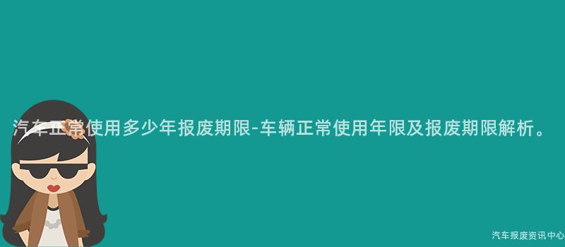 汽车正常使用多少年报废期限-车辆正常使用年限及报废期限解析。