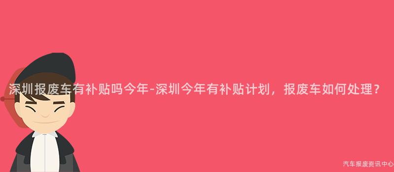 深圳报废车有补贴吗今年-深圳今年有补贴计划，报废车如何处理？