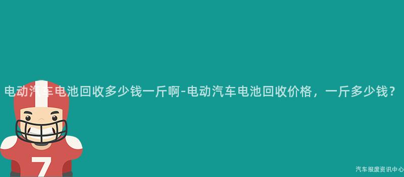 电动汽车电池回收多少钱一斤啊-电动汽车电池回收价格，一斤多少钱？